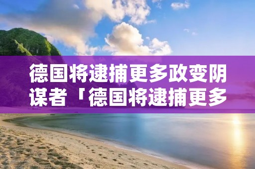德国将逮捕更多政变阴谋者「德国将逮捕更多政变阴谋者是谁」