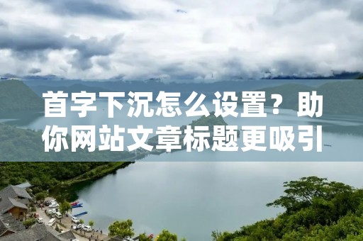 首字下沉怎么设置？助你网站文章标题更吸引读者！