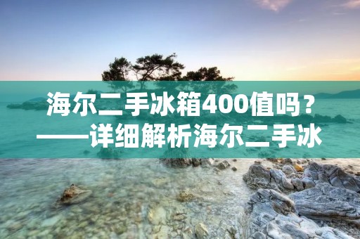 海尔二手冰箱400值吗？——详细解析海尔二手冰箱400元的价值