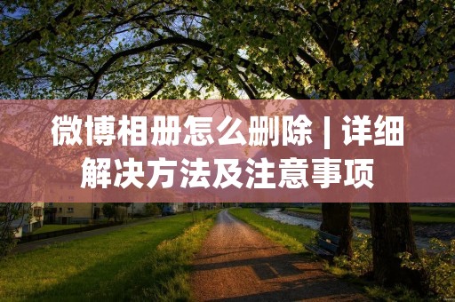 微博相册怎么删除 | 详细解决方法及注意事项