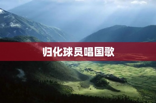 归化球员唱国歌:一种身份认同的象征与社会争议 归化球员唱国歌:一种身份认同的象征与社会争议