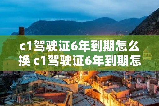 c1驾驶证6年到期怎么换 c1驾驶证6年到期怎么换12123