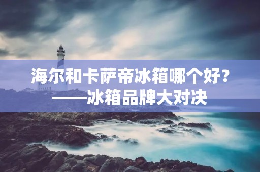 海尔和卡萨帝冰箱哪个好?——冰箱品牌大对决 海尔和卡萨帝冰箱哪个好?——冰箱品牌大对决