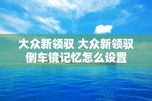 大众新领驭 大众新领驭倒车镜记忆怎么设置 大众新领驭 大众新领驭倒车镜记忆怎么设置
