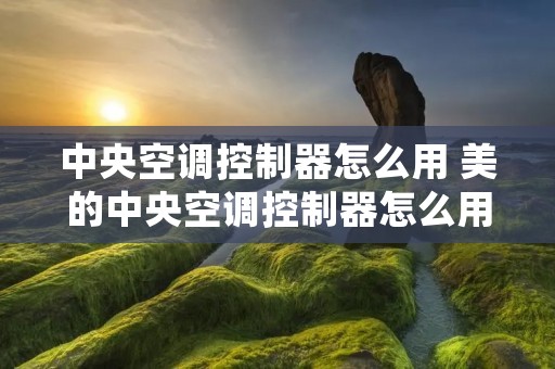 中央空调控制器怎么用 美的中央空调控制器怎么用 中央空调控制器怎么用 美的中央空调控制器怎么用