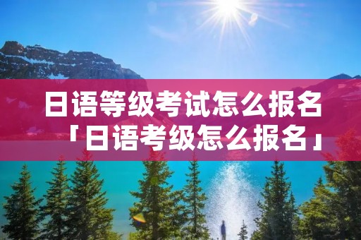 日语等级考试怎么报名「日语考级怎么报名」