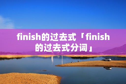 finish的过去式「finish的过去式分词」