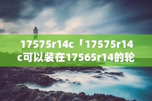 17575r14c「17575r14c可以装在17565r14的轮胎上吗」