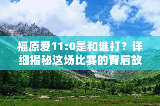福原爱11:0是和谁打?详细揭秘这场比赛的背后故事 福原爱11:0是和谁打?详细揭秘这场比赛的背后故事