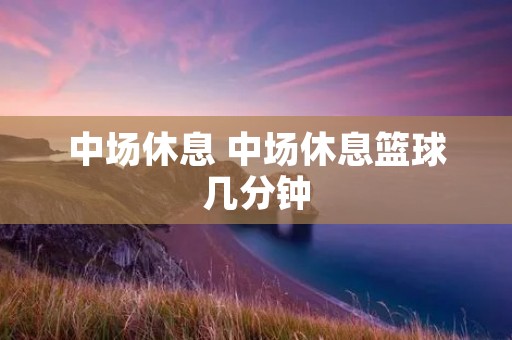 中场休息 中场休息篮球几分钟