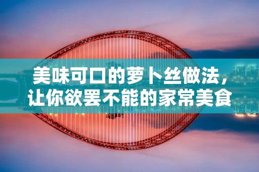 美味可口的萝卜丝做法，让你欲罢不能的家常美食