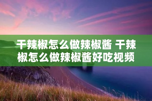 干辣椒怎么做辣椒酱 干辣椒怎么做辣椒酱好吃视频