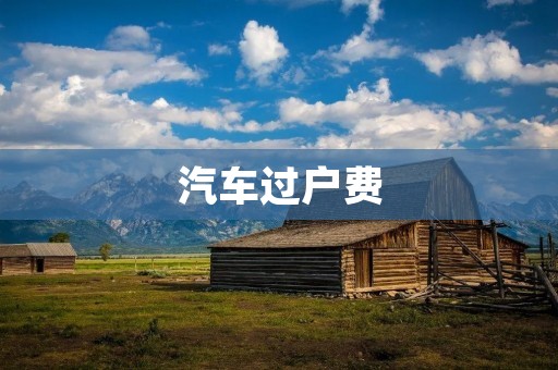 汽车过户费:详解过户费用及相关费用解析