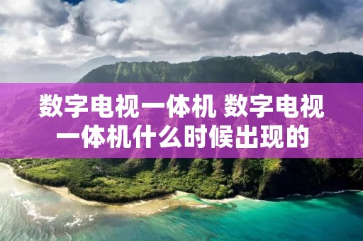数字电视一体机 数字电视一体机什么时候出现的 数字电视一体机 数字电视一体机什么时候出现的