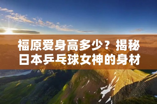 福原爱身高多少？揭秘日本乒乓球女神的身材之谜