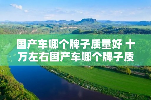 国产车哪个牌子质量好 十万左右国产车哪个牌子质量好 国产车哪个牌子质量好 十万左右国产车哪个牌子质量好