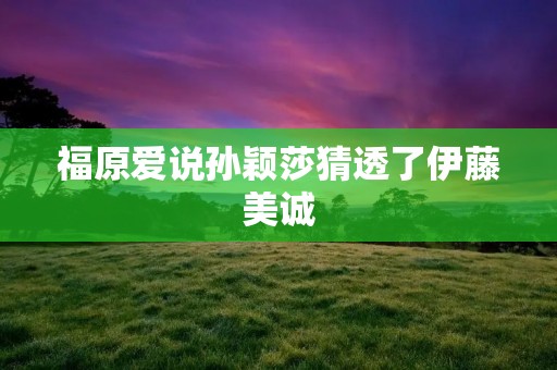 福原爱说孙颖莎猜透了伊藤美诚