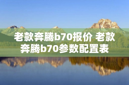 老款奔腾b70报价 老款奔腾b70参数配置表 老款奔腾b70报价 老款奔腾b70参数配置表