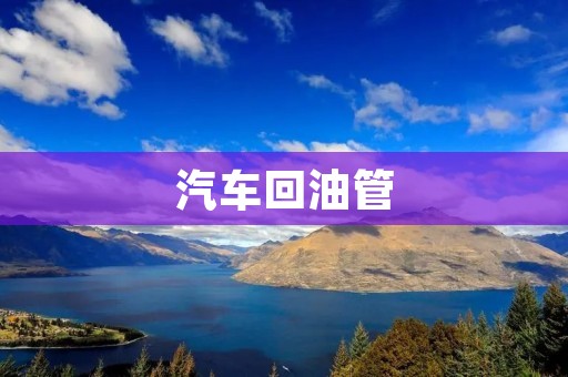 汽车回油管:维修与保养的重要环节 汽车回油管:维修与保养的重要环节