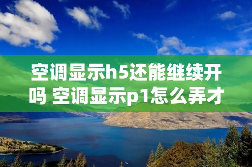 空调显示h5还能继续开吗 空调显示p1怎么弄才能恢复正常 空调显示h5还能继续开吗 空调显示p1怎么弄才能恢复正常