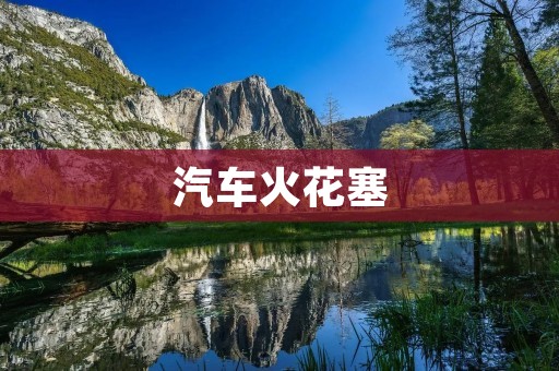 汽车火花塞:如何选择和维护? 汽车火花塞:如何选择和维护?