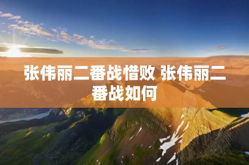 张伟丽二番战惜败 张伟丽二番战如何 张伟丽二番战惜败 张伟丽二番战如何