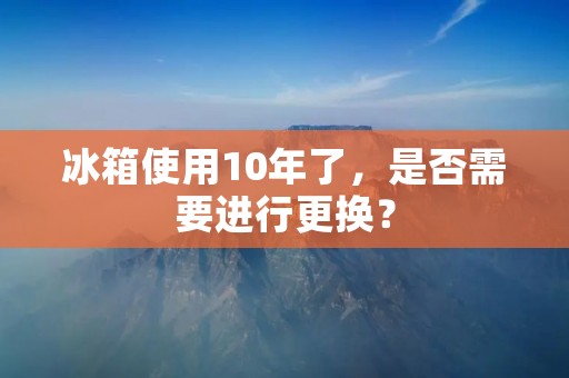 冰箱使用10年了,是否需要进行更换? 冰箱使用10年了,是否需要进行更换?