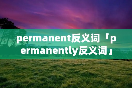 permanent反义词「permanently反义词」