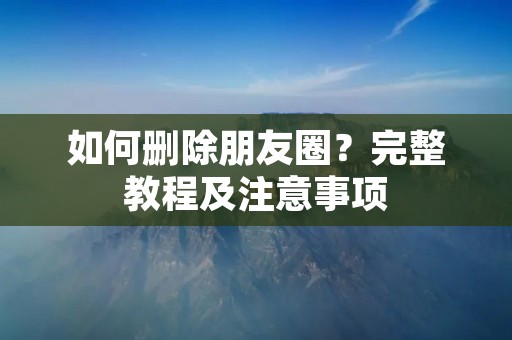 如何删除朋友圈?完整教程及注意事项