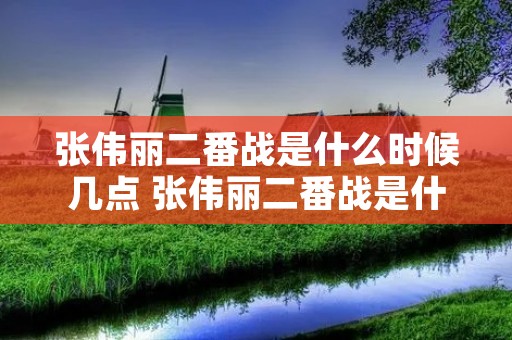 张伟丽二番战是什么时候几点 张伟丽二番战是什么时候几点开始的