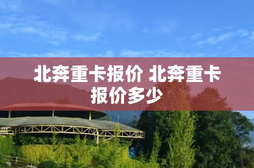 北奔重卡报价 北奔重卡报价多少 北奔重卡报价 北奔重卡报价多少