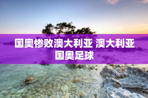 国奥惨败澳大利亚 澳大利亚国奥足球 国奥惨败澳大利亚 澳大利亚国奥足球