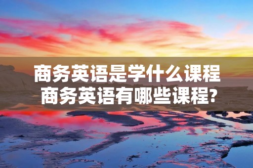 商务英语是学什么课程 商务英语有哪些课程?