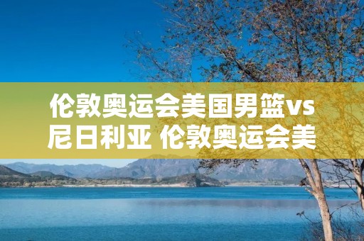 伦敦奥运会美国男篮vs尼日利亚 伦敦奥运会美国男篮vs尼日利亚中文 伦敦奥运会美国男篮vs尼日利亚 伦敦奥运会美国男篮vs尼日利亚中文