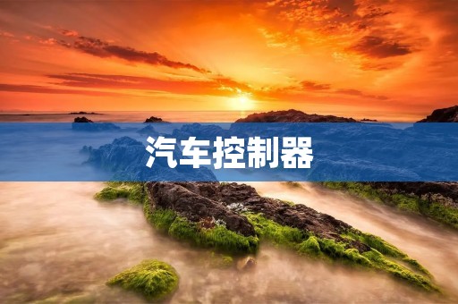 汽车控制器:提升汽车性能和驾驶体验的关键技术 汽车控制器:提升汽车性能和驾驶体验的关键技术