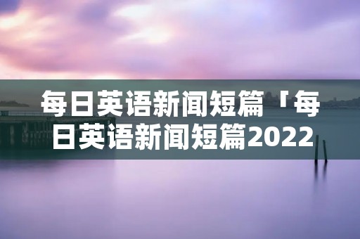 每日英语新闻短篇「每日英语新闻短篇2022中国」 每日英语新闻短篇「每日英语新闻短篇2022中国」