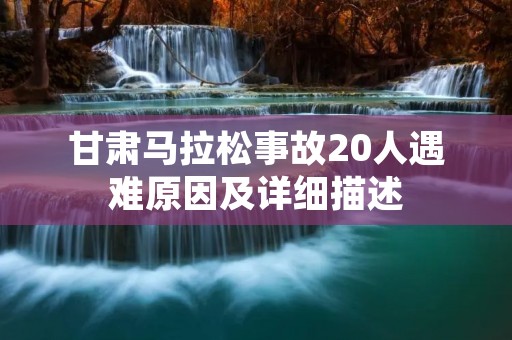 甘肃马拉松事故20人遇难原因及详细描述 甘肃马拉松事故20人遇难原因及详细描述
