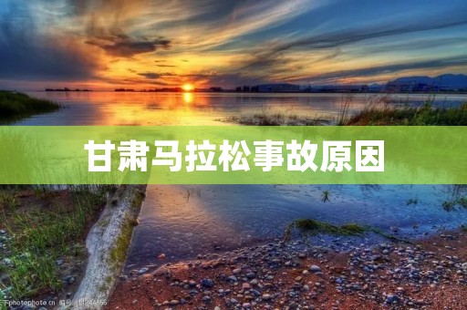 甘肃马拉松事故原因：从组织管理不到位到安全措施不足的全面剖析