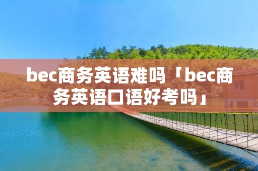 bec商务英语难吗「bec商务英语口语好考吗」 bec商务英语难吗「bec商务英语口语好考吗」