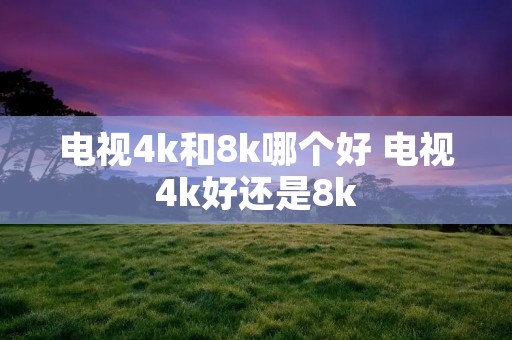 电视4k和8k哪个好 电视4k好还是8k 电视4k和8k哪个好 电视4k好还是8k