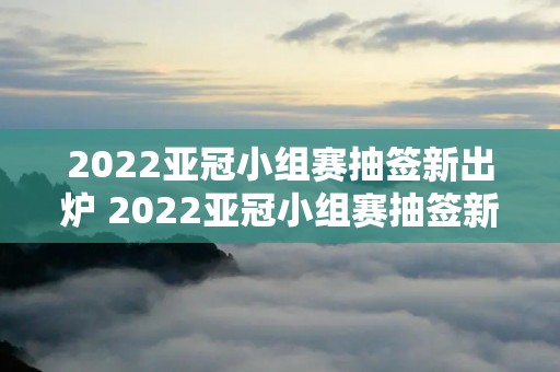 2022亚冠小组赛抽签新出炉 2022亚冠小组赛抽签新出炉视频
