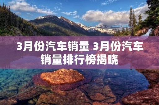 3月份汽车销量 3月份汽车销量排行榜揭晓 3月份汽车销量 3月份汽车销量排行榜揭晓