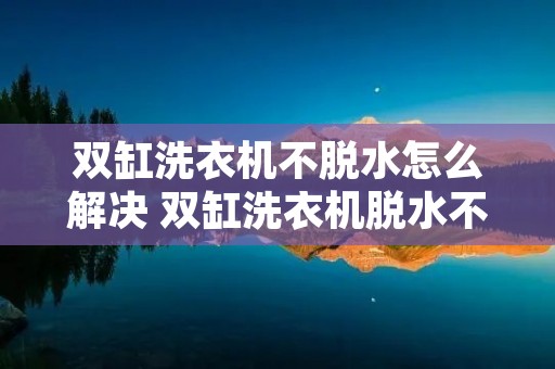 双缸洗衣机不脱水怎么解决 双缸洗衣机脱水不排水是什么原因 双缸洗衣机不脱水怎么解决 双缸洗衣机脱水不排水是什么原因