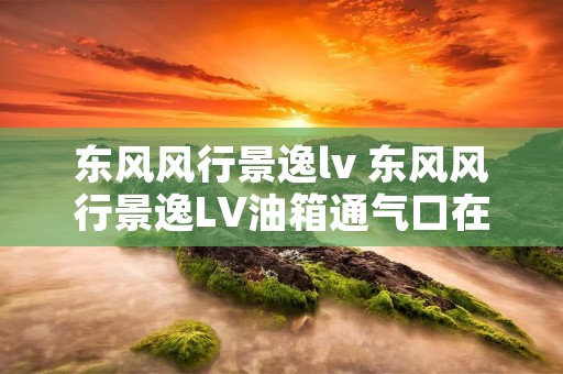 东风风行景逸lv 东风风行景逸LV油箱通气口在什么地方 东风风行景逸lv 东风风行景逸LV油箱通气口在什么地方