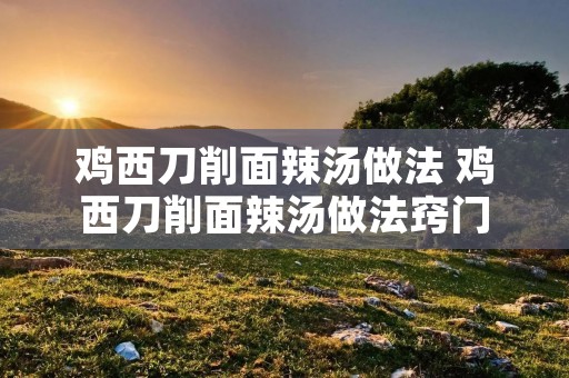 鸡西刀削面辣汤做法 鸡西刀削面辣汤做法窍门