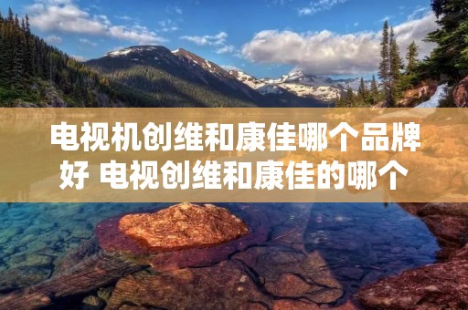 电视机创维和康佳哪个品牌好 电视创维和康佳的哪个牌子好