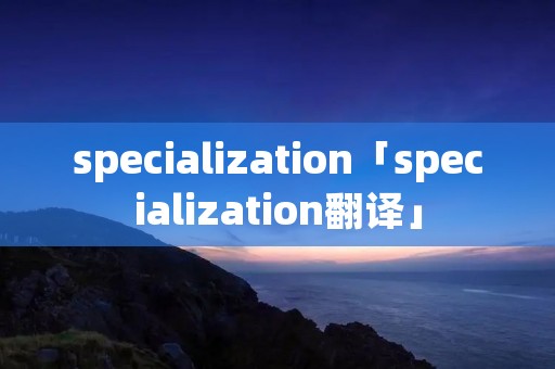 specialization「specialization翻译」 specialization「specialization翻译」