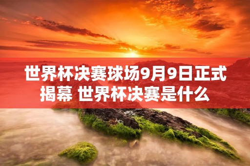 世界杯决赛球场9月9日正式揭幕 世界杯决赛是什么