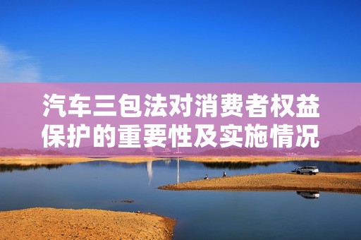 汽车三包法对消费者权益保护的重要性及实施情况 汽车三包法对消费者权益保护的重要性及实施情况