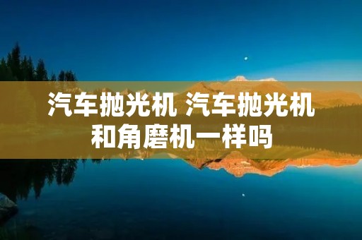 汽车抛光机 汽车抛光机和角磨机一样吗